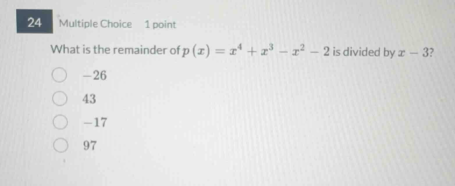 24 multiple choice 1 point\nwhat is the remainder of $p(x)=x^4+x^3-x^2-2$ is divided by $x-3$?\n$-26$\n$43$\n$-17$\n$97$