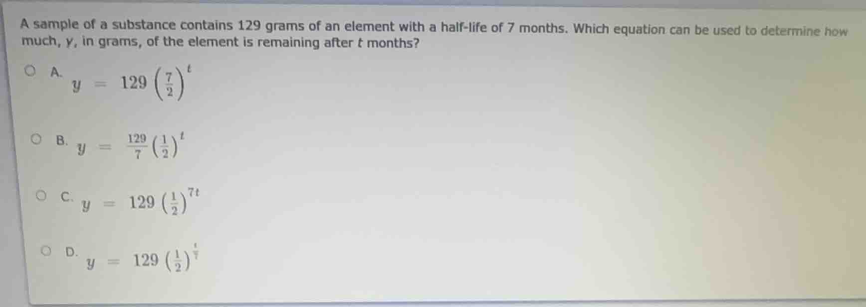 a sample of a substance contains 129 grams of an element with a half-life of 7 months. which equation can be used to determine how much, $y$, in grams, of the element is remaining after $t$ months?\na. $y = 129\\left(\\frac{7}{2}\\right)^t$\nb. $y = \\frac{129}{7}\\left(\\frac{1}{2}\\right)^t$\nc. $y = 129\\left(\\frac{1}{2}\\right)^{7t}$\nd. $y = 129\\left(\\frac{1}{2}\\right)^\\frac{t}{7}$