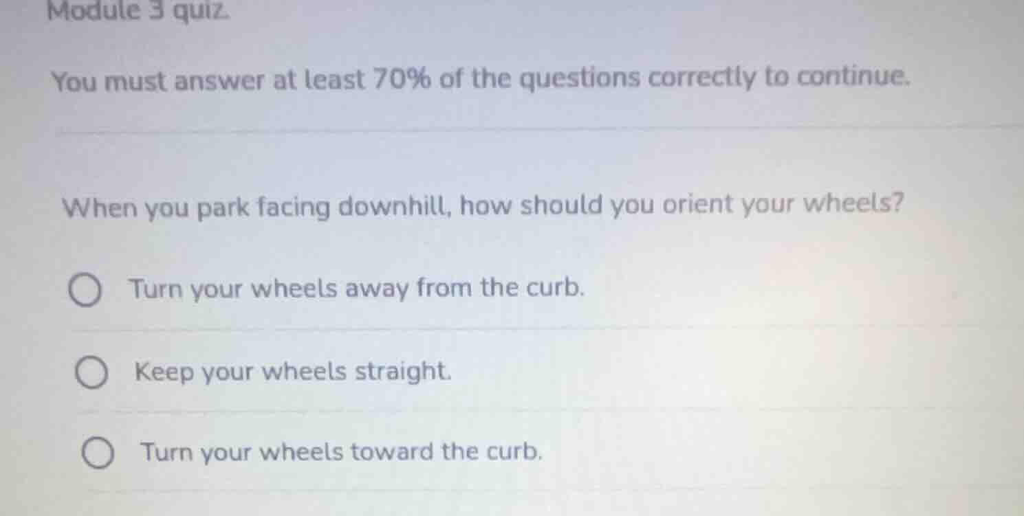 module 3 quiz.\nyou must answer at least 70% of the questions correctly to continue.\n\nwhen you park facing downhill, how should you orient your wheels?\n○ turn your wheels away from the curb.\n○ keep your wheels straight.\n○ turn your wheels toward the curb.