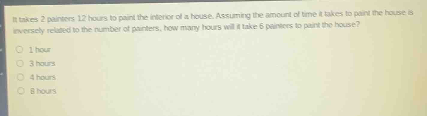 it takes 2 painters 12 hours to paint the interior of a house. assuming the amount of time it takes to paint the house is inversely related to the number of painters, how many hours will it take 6 painters to paint the house?1 hour3 hours4 hours8 hours