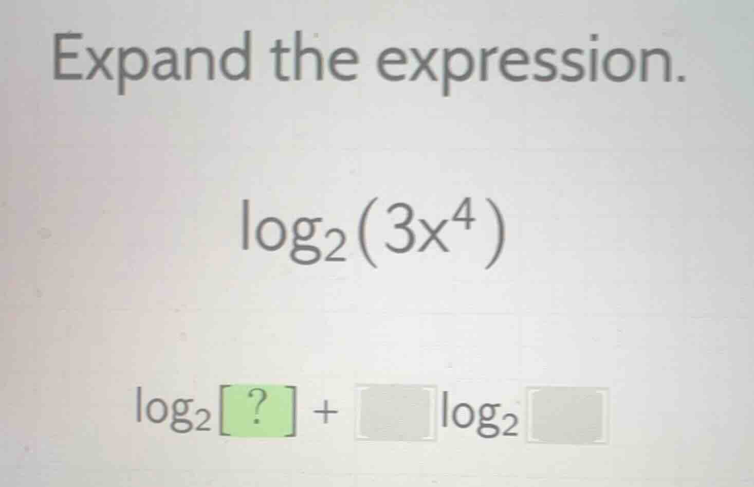 expand the expression. $log_{2}(3x^{4})$ $log_{2} ? +squarelog_{2}square$