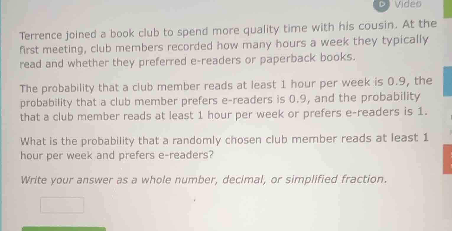 terrence joined a book club to spend more quality time with his cousin. at the first meeting, club members recorded how many hours a week they typically read and whether they preferred e-readers or paperback books.\n\nthe probability that a club member reads at least 1 hour per week is 0.9, the probability that a club member prefers e-readers is 0.9, and the probability that a club member reads at least 1 hour per week or prefers e-readers is 1.\n\nwhat is the probability that a randomly chosen club member reads at least 1 hour per week and prefers e-readers?\n\nwrite your answer as a whole number, decimal, or simplified fraction.