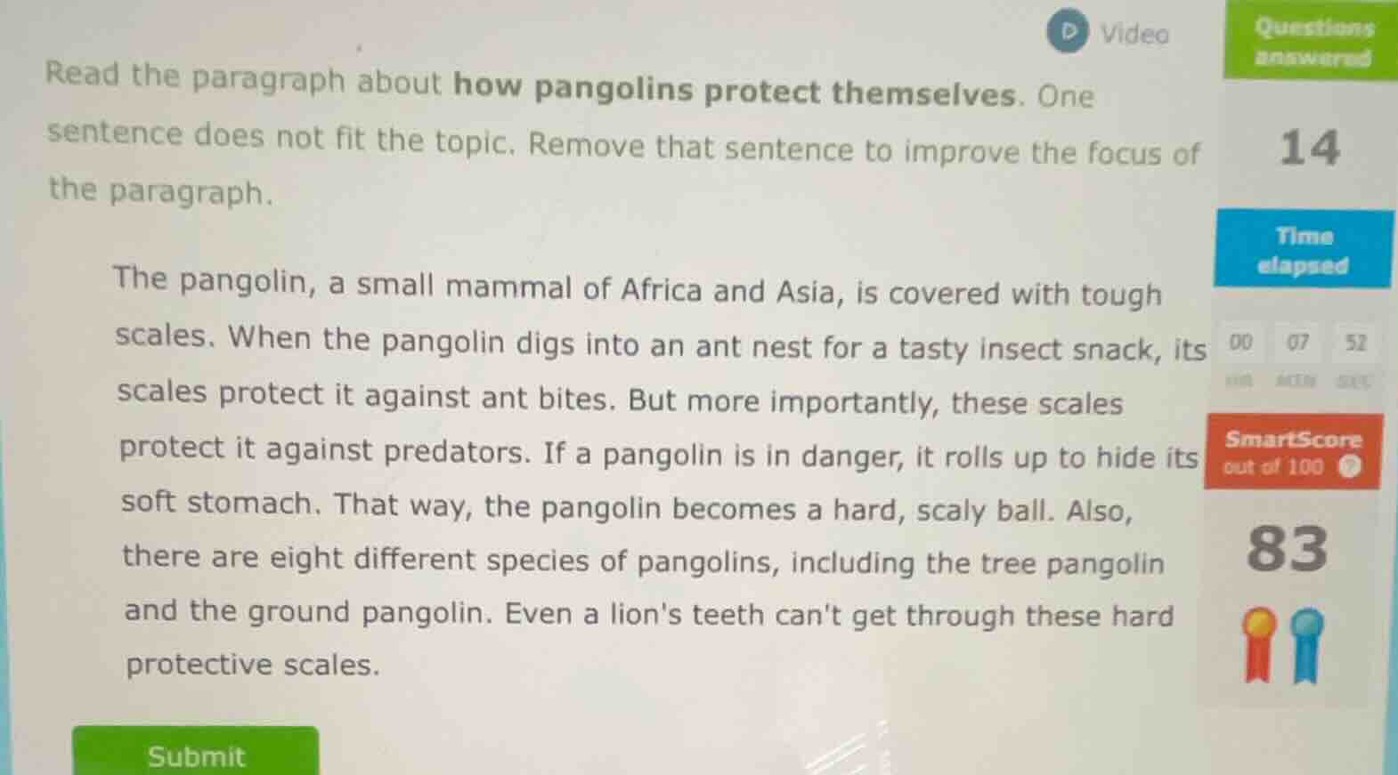 read the paragraph about how pangolins protect themselves. one sentence does not fit the topic. remove that sentence to improve the focus of the paragraph.\n\nthe pangolin, a small mammal of africa and asia, is covered with tough scales. when the pangolin digs into an ant nest for a tasty insect snack, its scales protect it against ant bites. but more importantly, these scales protect it against predators. if a pangolin is in danger, it rolls up to hide its soft stomach. that way, the pangolin becomes a hard, scaly ball. also, there are eight different species of pangolins, including the tree pangolin and the ground pangolin. even a lions teeth cant get through these hard protective scales.