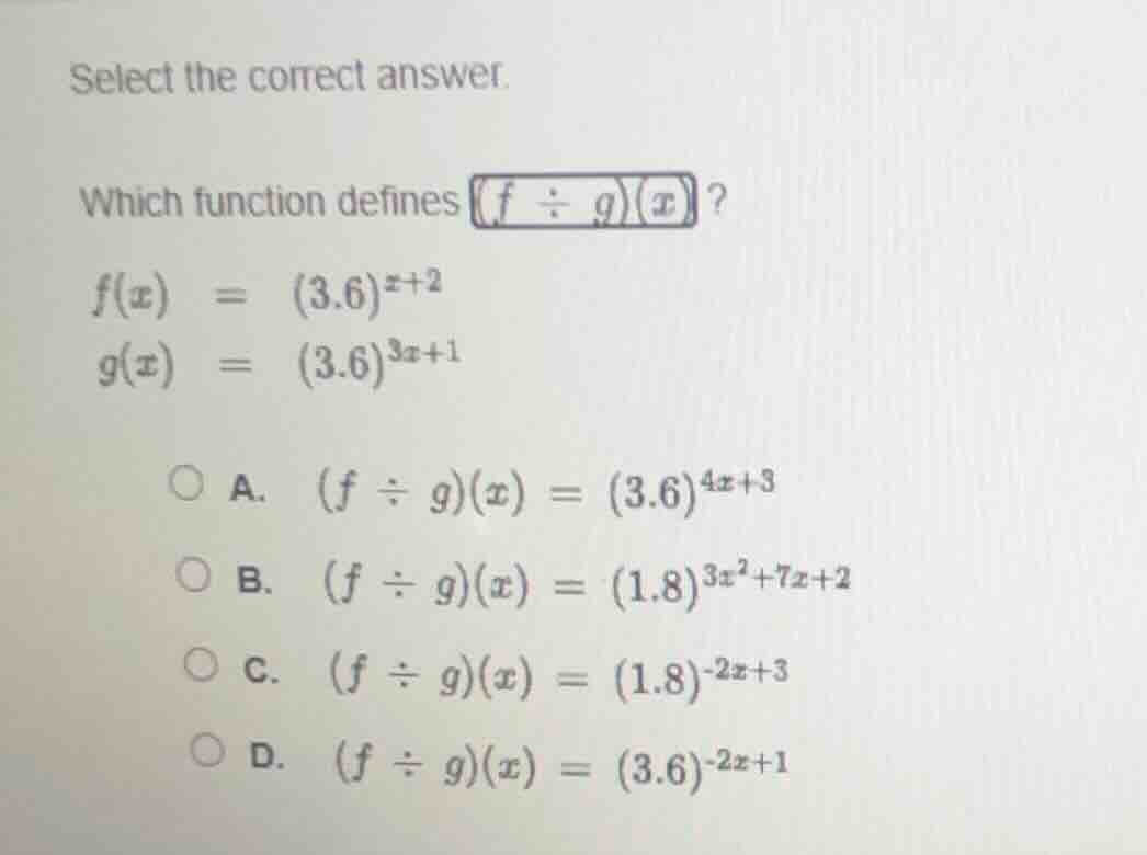 select the correct answer.\nwhich function defines $(f \\div g)(x)$?\n$f(x) = (3.6)^{x+2}$\n$g(x) = (3.6)^{3x+1}$\na. $(f \\div g)(x) = (3.6)^{4x+3}$\nb. $(f \\div g)(x) = (1.8)^{3x^2+7x+2}$\nc. $(f \\div g)(x) = (1.8)^{-2x+3}$\nd. $(f \\div g)(x) = (3.6)^{-2x+1}$