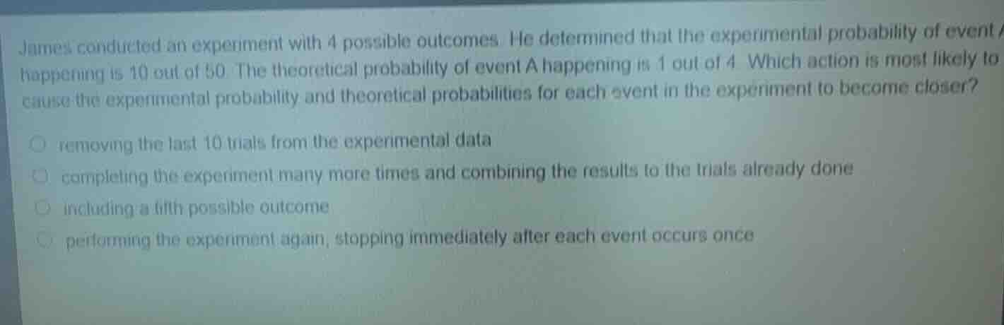 james conducted an experiment with 4 possible outcomes. he determined that the experimental probability of event a happening is 10 out of 50. the theoretical probability of event a happening is 1 out of 4. which action is most likely to cause the experimental probability and theoretical probabilities for each event in the experiment to become closer?- removing the last 10 trials from the experimental data- completing the experiment many more times and combining the results to the trials already done- including a fifth possible outcome- performing the experiment again, stopping immediately after each event occurs once