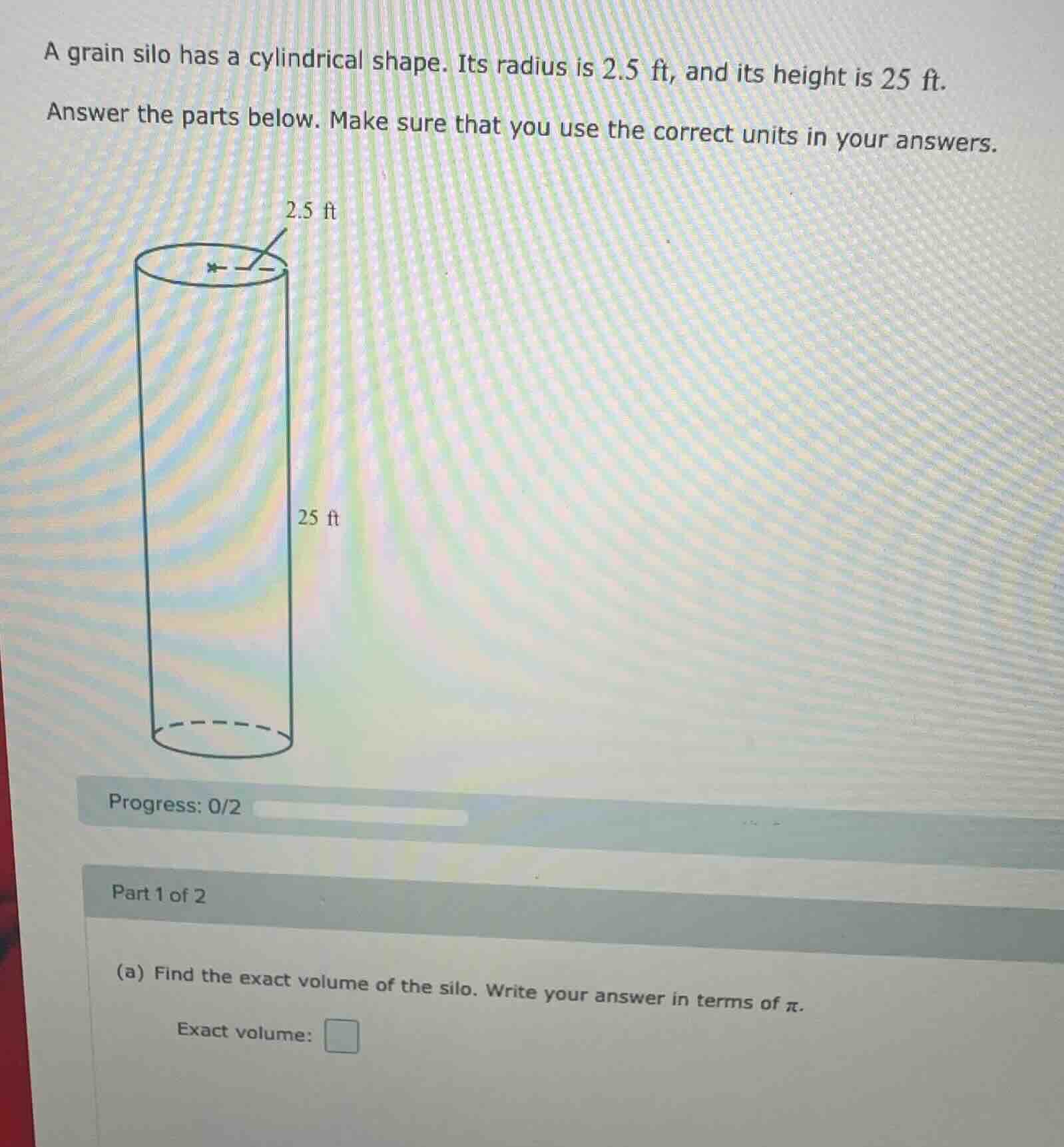 a grain silo has a cylindrical shape. its radius is 2.5 ft, and its height is 25 ft.\nanswer the parts below. make sure that you use the correct units in your answers.\nprogress: 0/2\npart 1 of 2\n(a) find the exact volume of the silo. write your answer in terms of $pi$.\nexact volume: $square$