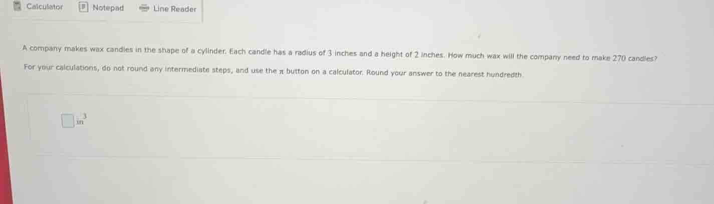 a company makes wax candles in the shape of a cylinder. each candle has a radius of 3 inches and a height of 2 inches. how much wax will the company need to make 270 candles?\nfor your calculations, do not round any intermediate steps, and use the $pi$ button on a calculator. round your answer to the nearest hundredth.\n$square$ in$^3$