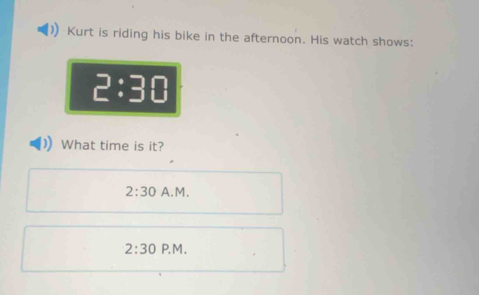 kurt is riding his bike in the afternoon. his watch shows:\nwhat time is it?\n2:30 a.m.\n2:30 p.m.