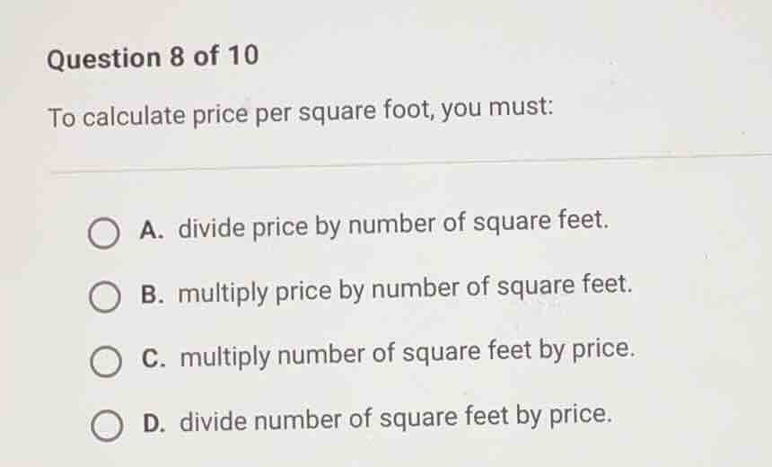 question 8 of 10\nto calculate price per square foot, you must:\na. divide price by number of square feet.\nb. multiply price by number of square feet.\nc. multiply number of square feet by price.\nd. divide number of square feet by price.
