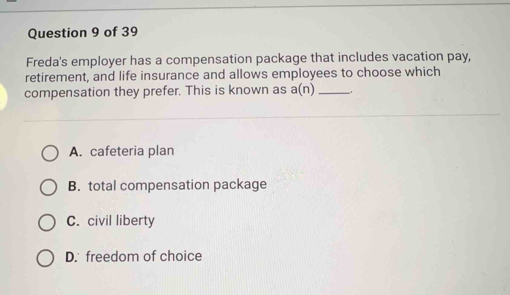question 9 of 39\nfredas employer has a compensation package that includes vacation pay, retirement, and life insurance and allows employees to choose which compensation they prefer. this is known as a(n) ______.\na. cafeteria plan\nb. total compensation package\nc. civil liberty\nd. freedom of choice