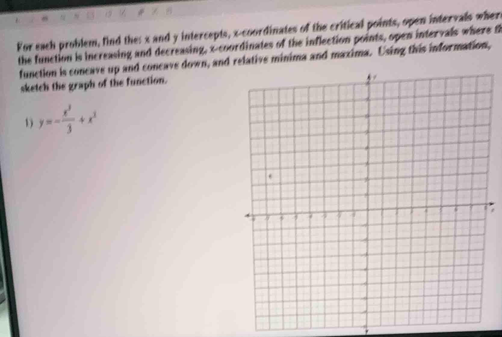 for each problem, find the x and y intercepts, x-coordinates of the critical points, open intervals where the function is increasing and decreasing, x-coordinates of the inflection points, open intervals where the function is concave up and concave down, and relative minima and maxima. using this information, sketch the graph of the function.\n1) $y=-\frac{x^3}{3}+x^2$