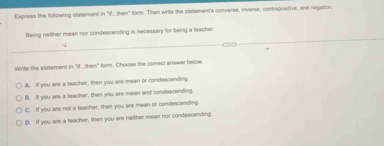 express the following statement in \if...then\ form. then write the statements converse, inverse, contrapositive, and negation.\nbeing neither mean nor condescending is necessary for being a teacher.\n\nwrite the statement in \if...then\ form. choose the correct answer below.\na. if you are a teacher, then you are mean or condescending.\nb. if you are a teacher, then you are mean and condescending.\nc. if you are not a teacher, then you are mean or condescending.\nd. if you are a teacher, then you are neither mean nor condescending.