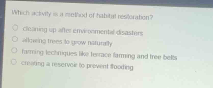 which activity is a method of habitat restoration?○ cleaning up after environmental disasters○ allowing trees to grow naturally○ farming techniques like terrace farming and tree belts○ creating a reservoir to prevent flooding