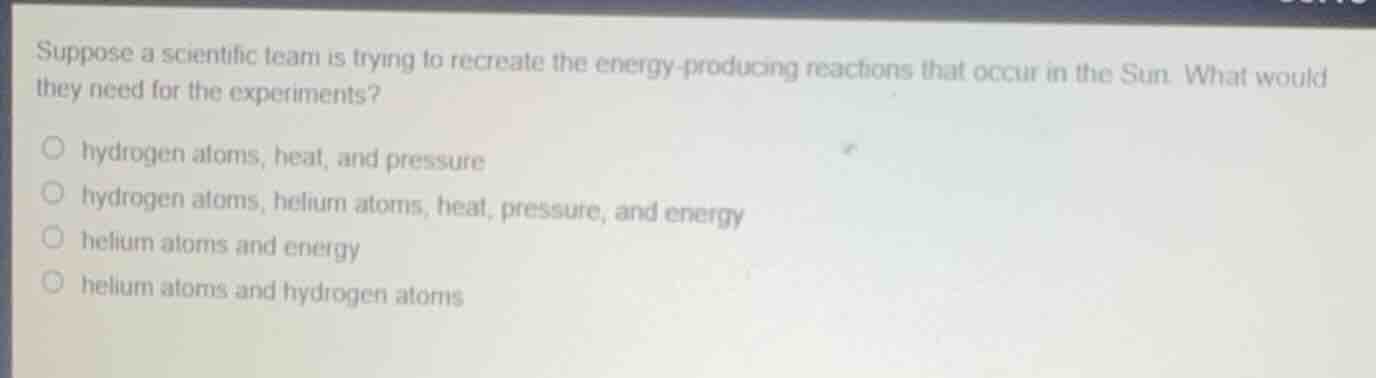 suppose a scientific team is trying to recreate the energy-producing reactions that occur in the sun. what would they need for the experiments?- hydrogen atoms, heat, and pressure- hydrogen atoms, helium atoms, heat, pressure, and energy- helium atoms and energy- helium atoms and hydrogen atoms