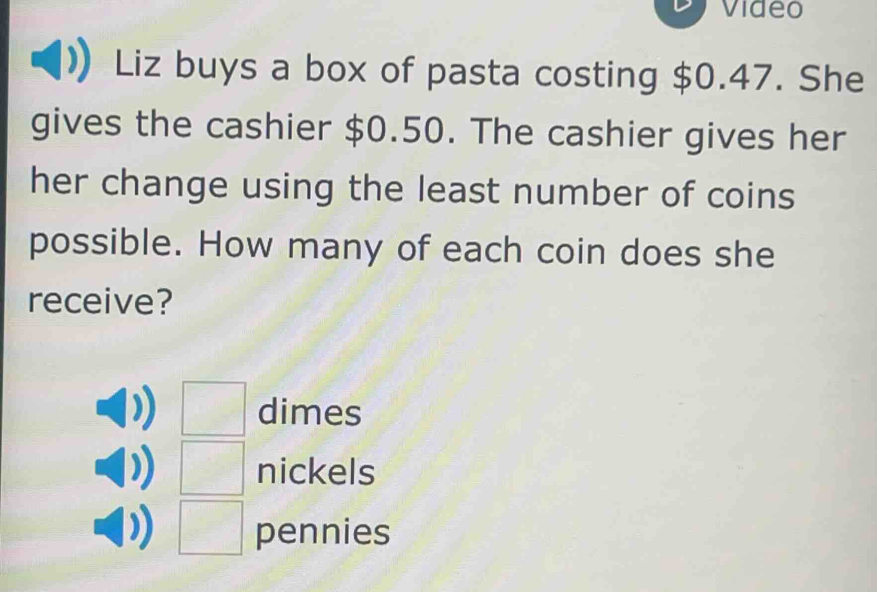 liz buys a box of pasta costing $0.47. she gives the cashier $0.50. the cashier gives her her change using the least number of coins possible. how many of each coin does she receive?□ dimes□ nickels□ pennies