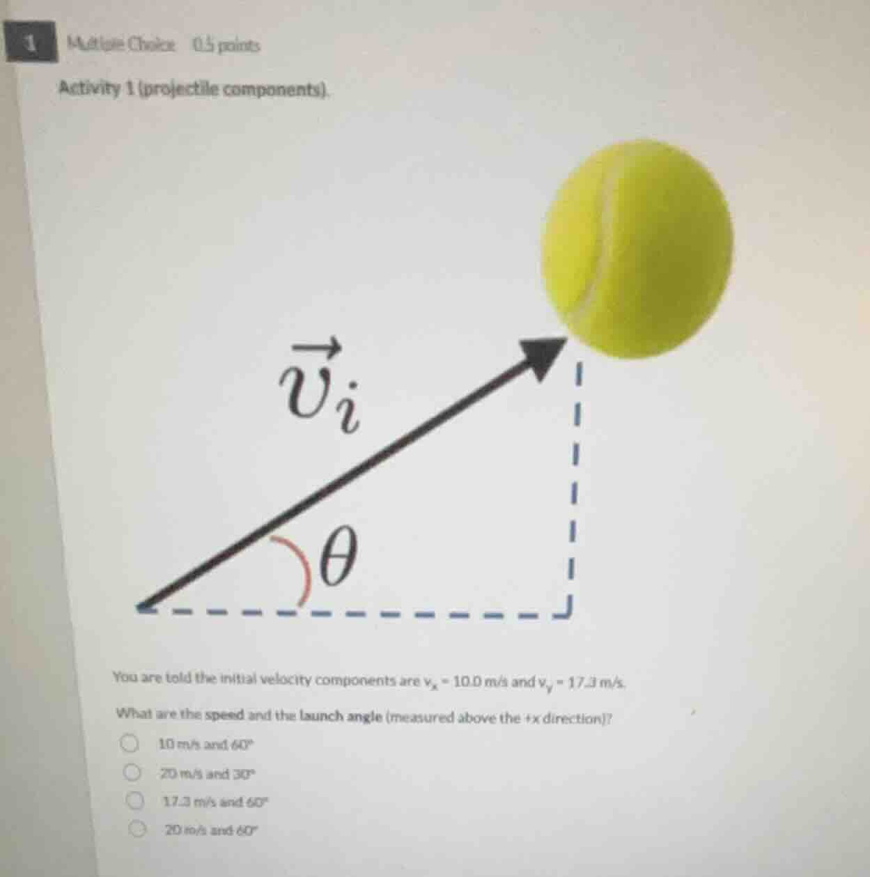 1 multiple choice 0.5 points\nactivity 1 (projectile components).\nyou are told the initial velocity components are $v_x = 10.0$ m/s and $v_y = 17.3$ m/s.\nwhat are the speed and the launch angle (measured above the +x direction)?\n$circ$ 10 m/s and $60^circ$\n$circ$ 20 m/s and $30^circ$\n$circ$ 17.3 m/s and $60^circ$\n$circ$ 20 m/s and $60^circ$