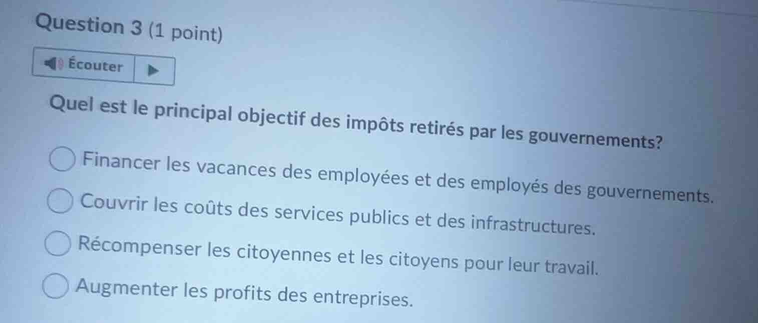 question 3 (1 point)écouterquel est le principal objectif des impôts retirés par les gouvernements?financer les vacances des employées et des employés des gouvernements.couvrir les coûts des services publics et des infrastructures.récompenser les citoyennes et les citoyens pour leur travail.augmenter les profits des entreprises.