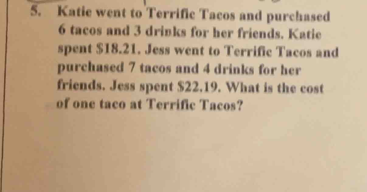 5. katie went to terrific tacos and purchased 6 tacos and 3 drinks for her friends. katie spent $18.21. jess went to terrific tacos and purchased 7 tacos and 4 drinks for her friends. jess spent $22.19. what is the cost of one taco at terrific tacos?