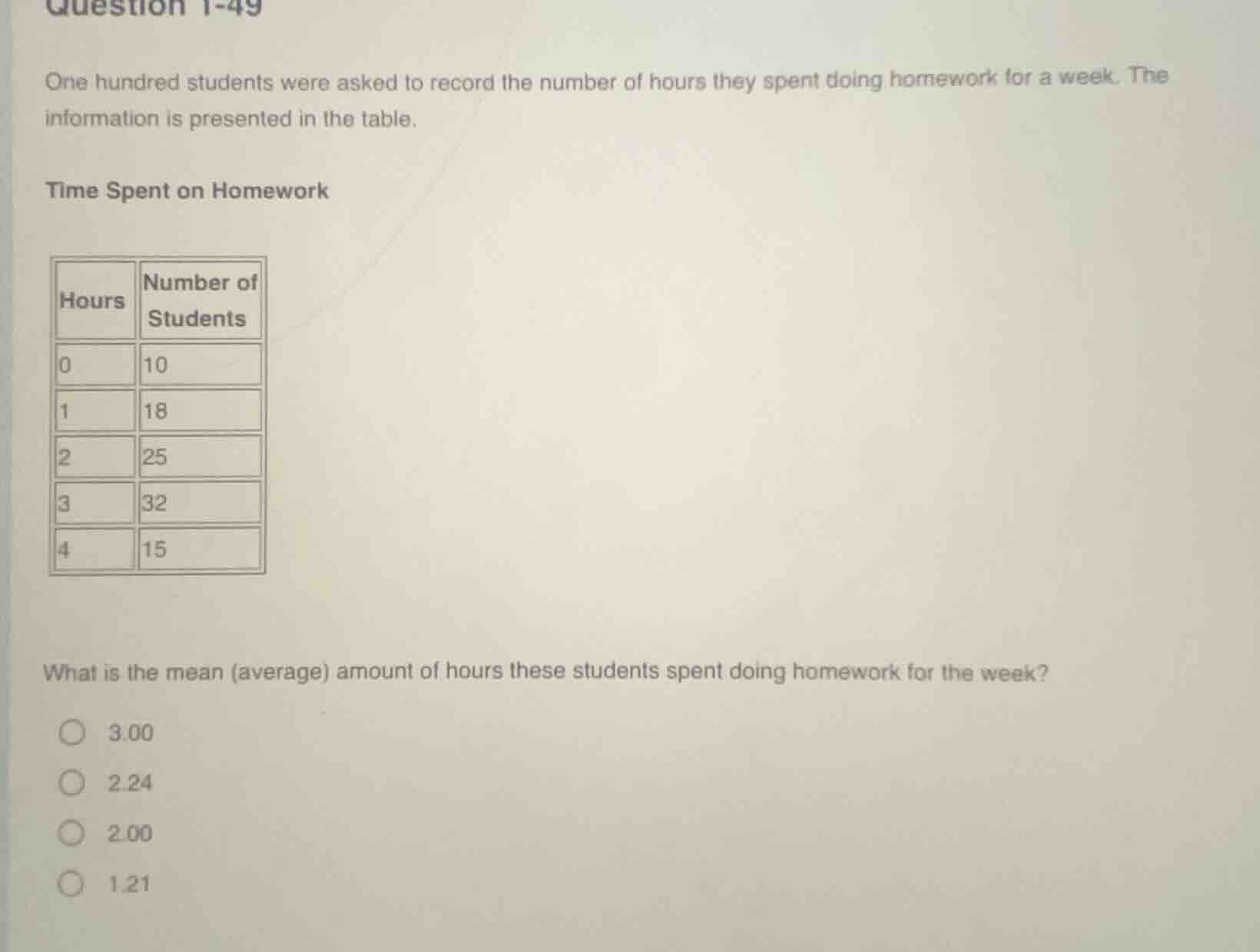 question 1-49\none hundred students were asked to record the number of hours they spent doing homework for a week. the information is presented in the table.\ntime spent on homework\nhours number of students\n0 10\n1 18\n2 25\n3 32\n4 15\nwhat is the mean average amount of hours these students spent doing homework for the week?\n3.00\n2.24\n2.00\n1.21