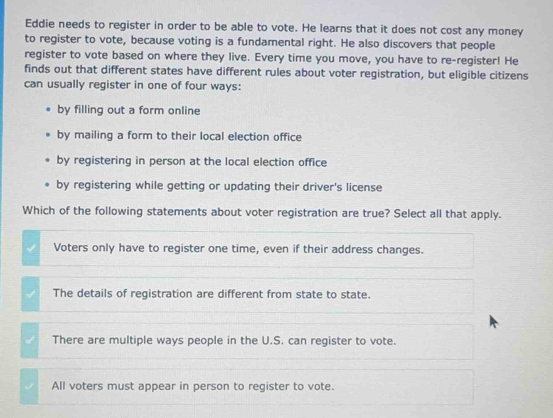 eddie needs to register in order to be able to vote. he learns that it does not cost any money to register to vote, because voting is a fundamental right. he also discovers that people register to vote based on where they live. every time you move, you have to re-register! he finds out that different states have different rules about voter registration, but eligible citizens can usually register in one of four ways:\n• by filling out a form online\n• by mailing a form to their local election office\n• by registering in person at the local election office\n• by registering while getting or updating their drivers license\nwhich of the following statements about voter registration are true? select all that apply.\nvoters only have to register one time, even if their address changes.\nthe details of registration are different from state to state.\nthere are multiple ways people in the u.s. can register to vote.\nall voters must appear in person to register to vote.
