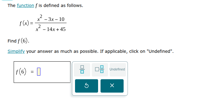 the function f is defined as follows.\n$f(x)=\\frac{x^{2}-3x-10}{x^{2}-14x+45}$\nfind $f(6)$.\nsimplify your answer as much as possible. if applicable, click on \undefined\.\n$f(6) = \\square$