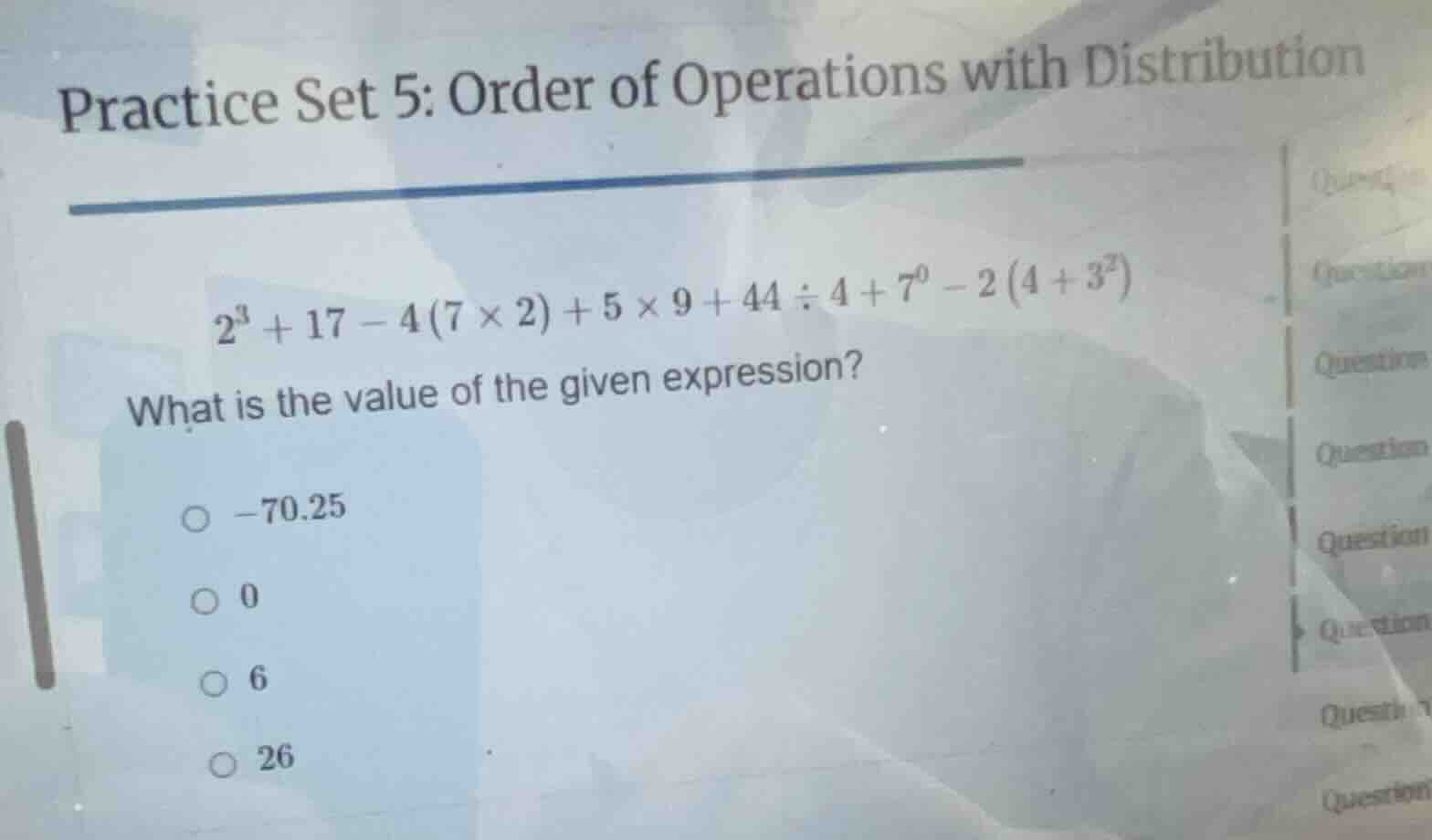 practice set 5: order of operations with distribution\n$2^{3}+17 - 4(7×2)+5×9+44÷4+7^{0}-2(4+3^{2})$\nwhat is the value of the given expression?\n○ $-70.25$\n○ $0$\n○ $6$\n○ $26$