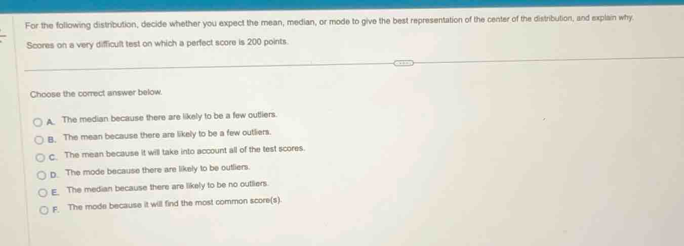 for the following distribution, decide whether you expect the mean, median, or mode to give the best representation of the center of the distribution, and explain why.\nscores on a very difficult test on which a perfect score is 200 points.\n\nchoose the correct answer below.\na. the median because there are likely to be a few outliers.\nb. the mean because there are likely to be a few outliers.\nc. the mean because it will take into account all of the test scores.\nd. the mode because there are likely to be outliers.\ne. the median because there are likely to be no outliers.\nf. the mode because it will find the most common score(s).