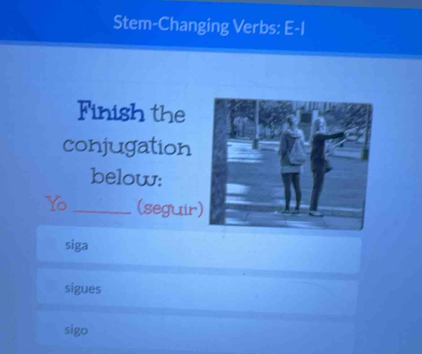 stem-changing verbs: e-i\nfinish the conjugation below:\nyo ______ (seguir)\nsiga\nsigues\nsigo