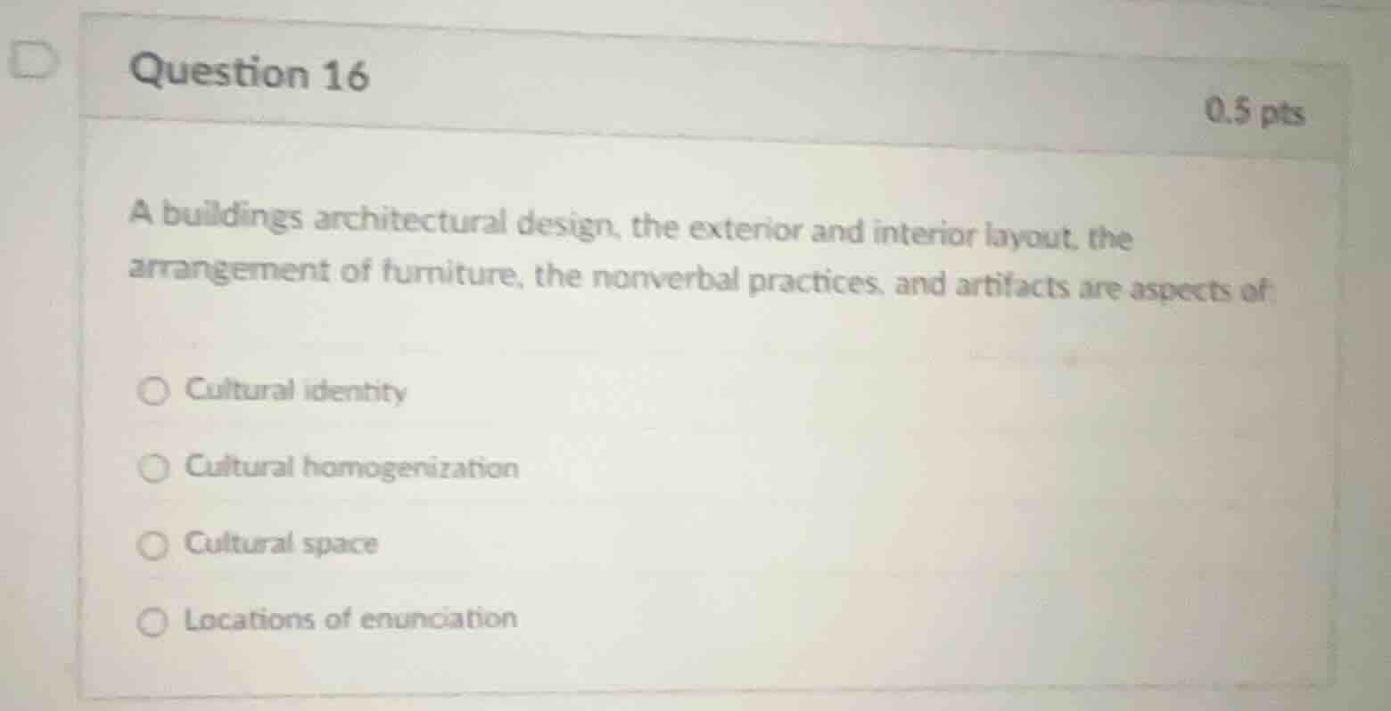 question 16\n0.5 pts\na buildings architectural design, the exterior and interior layout, the\narrangement of furniture, the nonverbal practices, and artifacts are aspects of:\n○ cultural identity\n○ cultural homogenization\n○ cultural space\n○ locations of enunciation