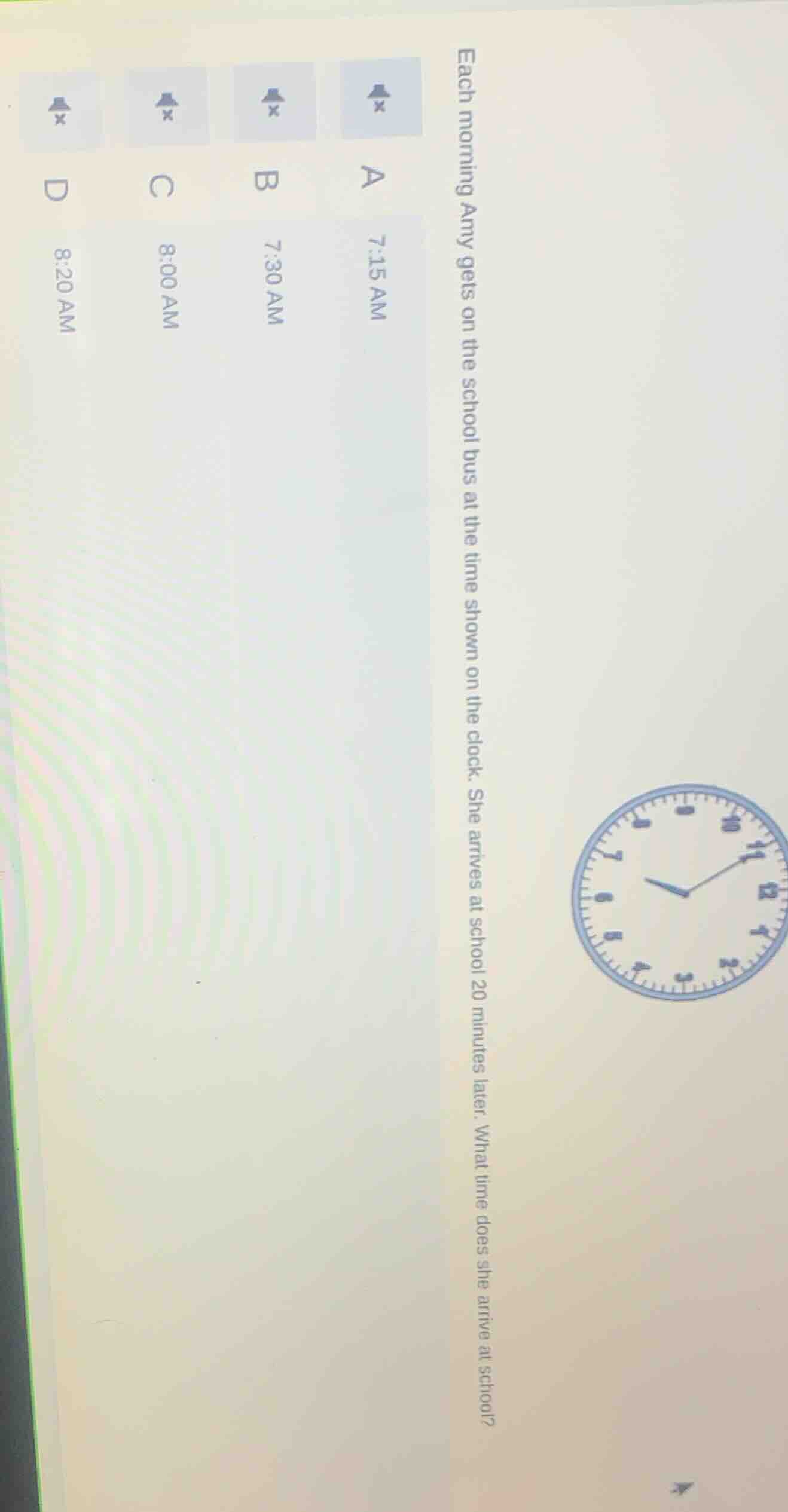each morning amy gets on the school bus at the time shown on the clock. she arrives at school 20 minutes later. what time does she arrive at school?\na 7:15 am\nb 7:30 am\nc 8:00 am\nd 8:20 am
