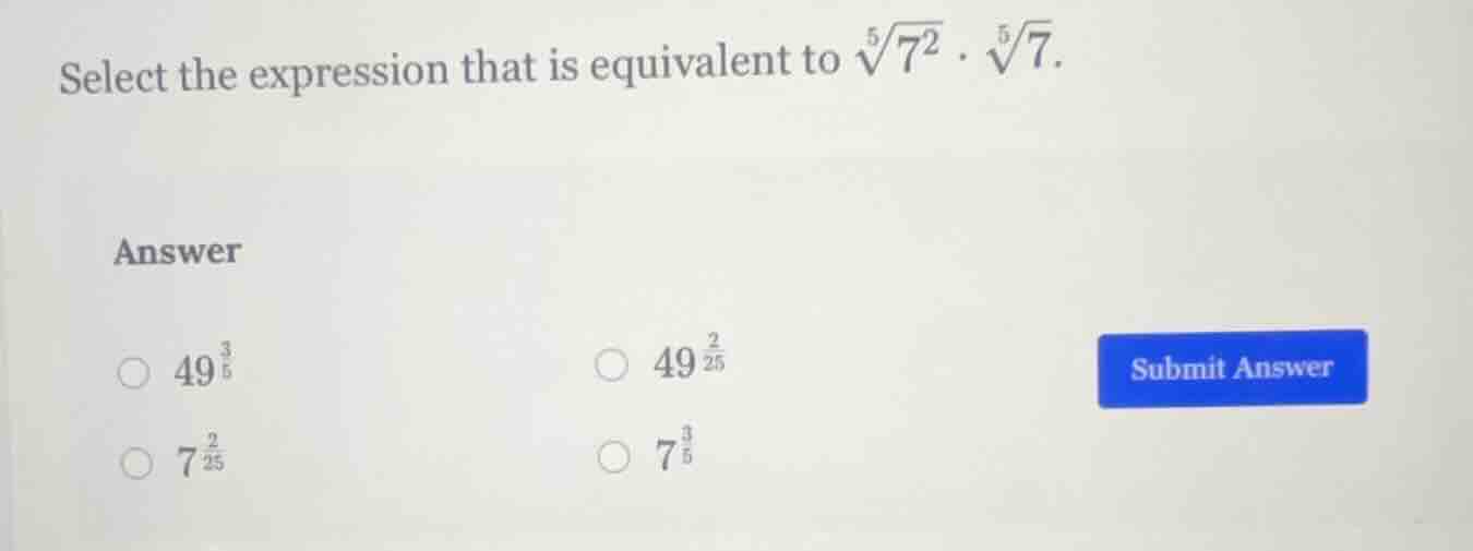 select the expression that is equivalent to $sqrt5{7^2} cdot sqrt5{7}$. \nanswer\n$\bigcirc$ $49^{\frac{3}{5}}$\n$\bigcirc$ $49^{\frac{2}{25}}$\n$\bigcirc$ $7^{\frac{2}{25}}$\n$\bigcirc$ $7^{\frac{3}{5}}$
