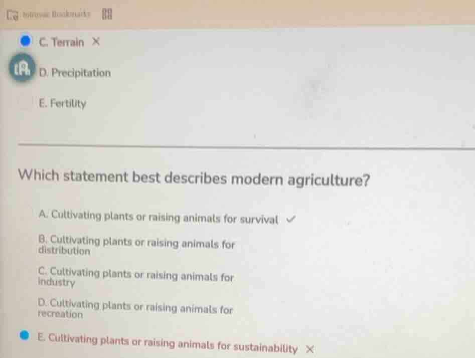 c. terrain ×\nd. precipitation\ne. fertility\n\nwhich statement best describes modern agriculture?\na. cultivating plants or raising animals for survival ✓\nb. cultivating plants or raising animals for distribution\nc. cultivating plants or raising animals for industry\nd. cultivating plants or raising animals for recreation\ne. cultivating plants or raising animals for sustainability ×
