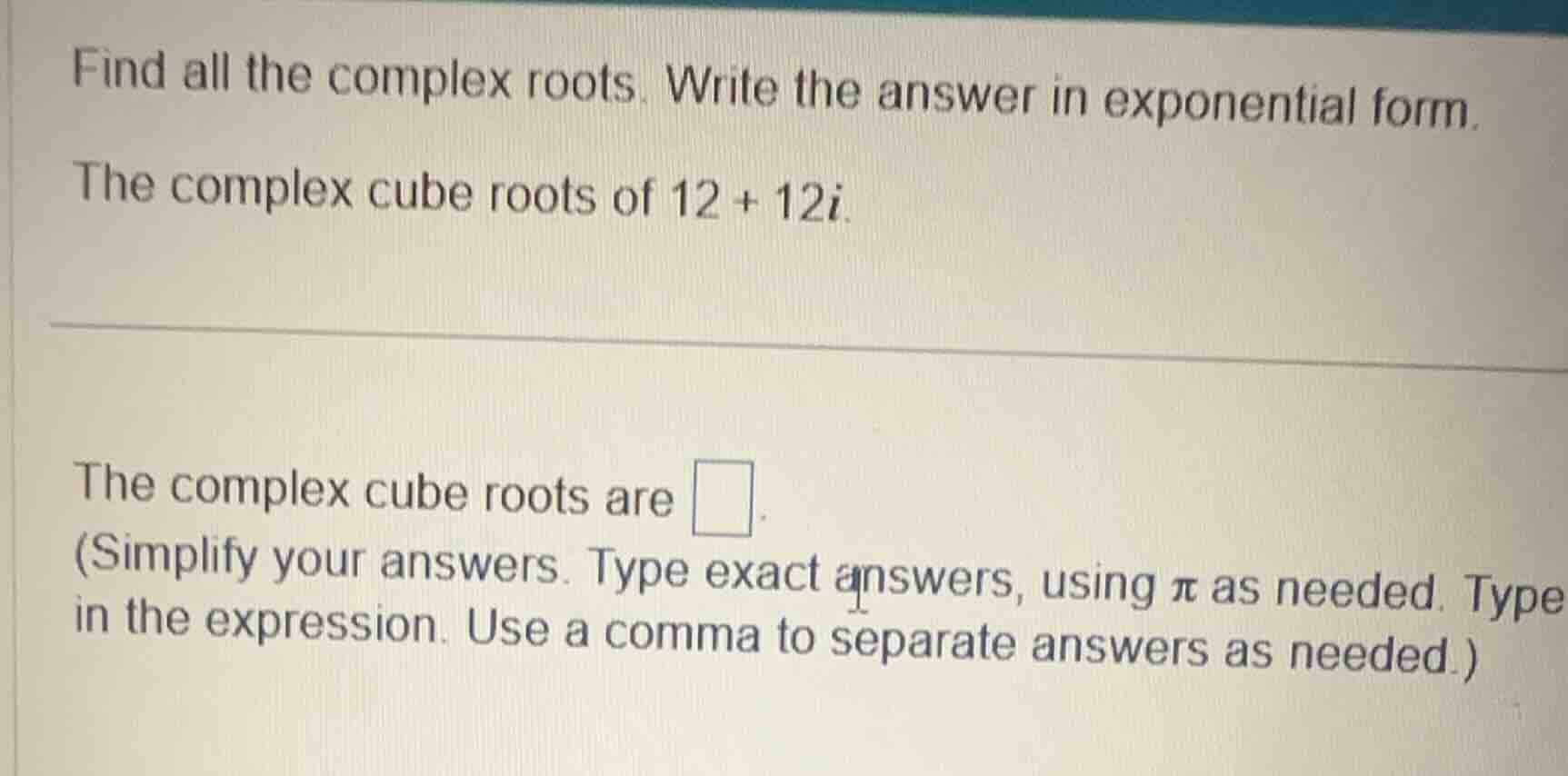 find all the complex roots. write the answer in exponential form.\nthe complex cube roots of $12 + 12i$.\n\nthe complex cube roots are $\\square$.\n(simplify your answers. type exact answers, using $\\pi$ as needed. type in the expression. use a comma to separate answers as needed.)
