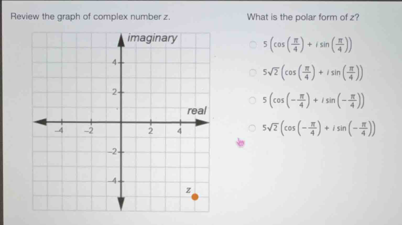 review the graph of complex number z.\nwhat is the polar form of z?\n$5\\left(\\cos\\left(\\frac{\\pi}{4}\\right)+i\\sin\\left(\\frac{\\pi}{4}\\right)\\right)$\n$5\\sqrt{2}\\left(\\cos\\left(\\frac{\\pi}{4}\\right)+i\\sin\\left(\\frac{\\pi}{4}\\right)\\right)$\n$5\\left(\\cos\\left(-\\frac{\\pi}{4}\\right)+i\\sin\\left(-\\frac{\\pi}{4}\\right)\\right)$\n$5\\sqrt{2}\\left(\\cos\\left(-\\frac{\\pi}{4}\\right)+i\\sin\\left(-\\frac{\\pi}{4}\\right)\\right)$