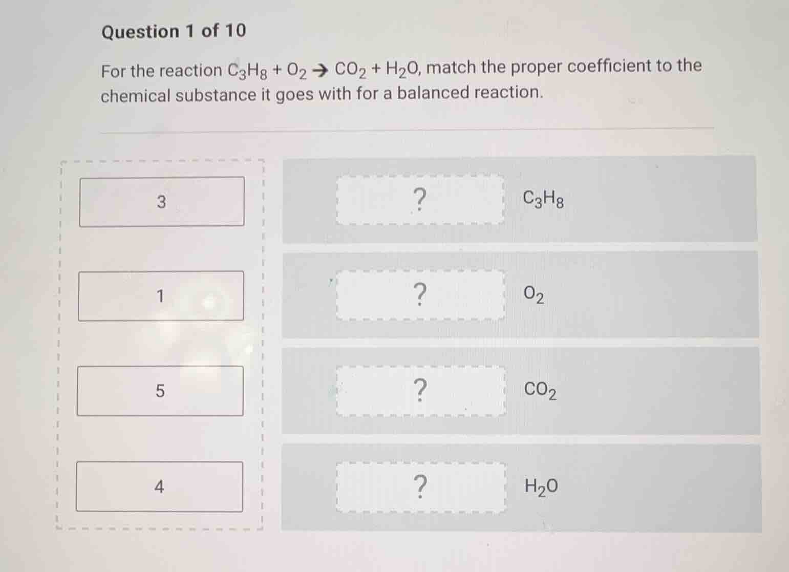 question 1 of 10\nfor the reaction $ce{c3h8 + o2 -> co2 + h2o}$, match the proper coefficient to the chemical substance it goes with for a balanced reaction.\n3\n1\n5\n4\n$ce{c3h8}$\n$ce{o2}$\n$ce{co2}$\n$ce{h2o}$