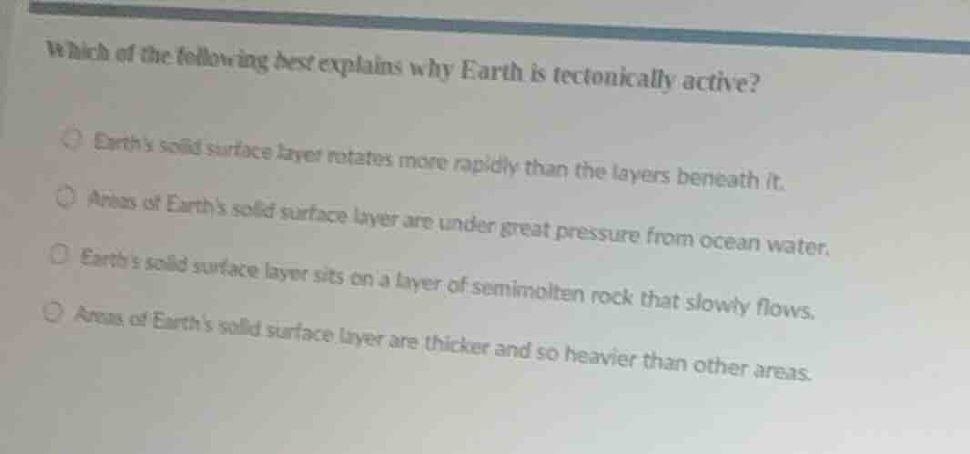 which of the following best explains why earth is tectonically active?earths solid surface layer rotates more rapidly than the layers beneath it.areas of earths solid surface layer are under great pressure from ocean water.earths solid surface layer sits on a layer of semimolten rock that slowly flows.areas of earths solid surface layer are thicker and so heavier than other areas.