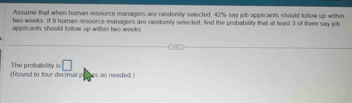 assume that when human resource managers are randomly selected, 42% say job applicants should follow up within two weeks. if 9 human resource managers are randomly selected, find the probability that at least 3 of them say job applicants should follow up within two weeks.\n\nthe probability is \n(round to four decimal places as needed.)