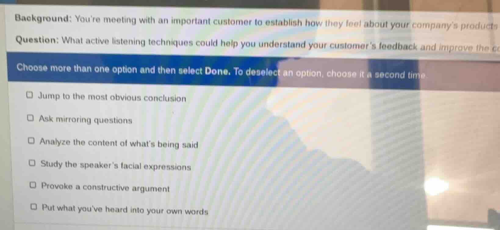 background: youre meeting with an important customer to establish how they feel about your companys products\nquestion: what active listening techniques could help you understand your customers feedback and improve the co\nchoose more than one option and then select done. to deselect an option, choose it a second time.\n□ jump to the most obvious conclusion\n□ ask mirroring questions\n□ analyze the content of whats being said\n□ study the speakers facial expressions\n□ provoke a constructive argument\n□ put what youve heard into your own words