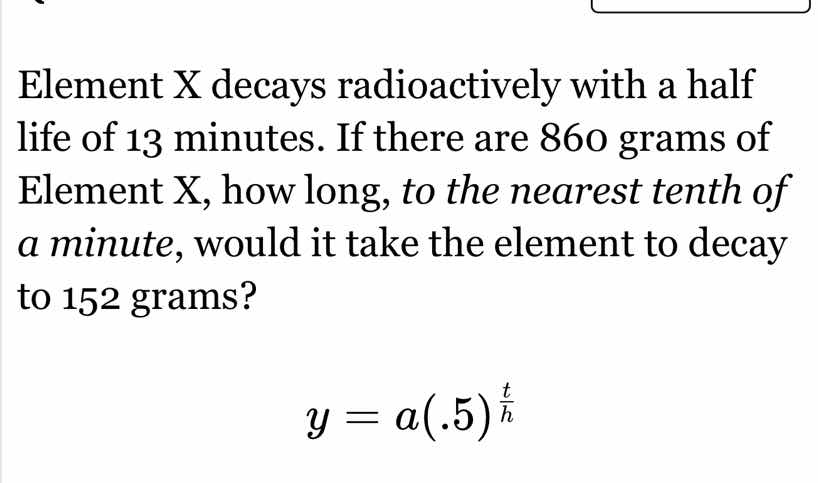 element x decays radioactively with a half life of 13 minutes. if there are 860 grams of element x, how long, to the nearest tenth of a minute, would it take the element to decay to 152 grams?\n$y = a(.5)^{\frac{t}{h}}$