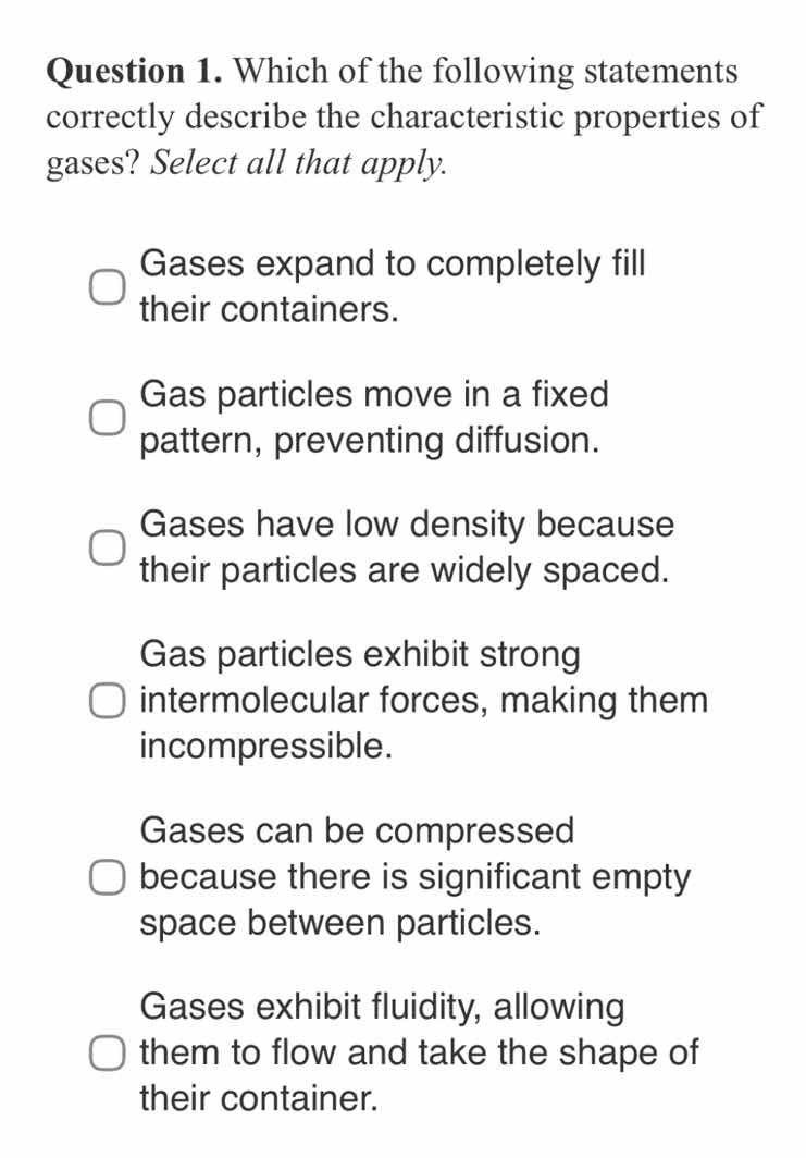 question 1. which of the following statements correctly describe the characteristic properties of gases? select all that apply.\ngases expand to completely fill their containers.\ngas particles move in a fixed pattern, preventing diffusion.\ngases have low density because their particles are widely spaced.\ngas particles exhibit strong intermolecular forces, making them incompressible.\ngases can be compressed because there is significant empty space between particles.\ngases exhibit fluidity, allowing them to flow and take the shape of their container.