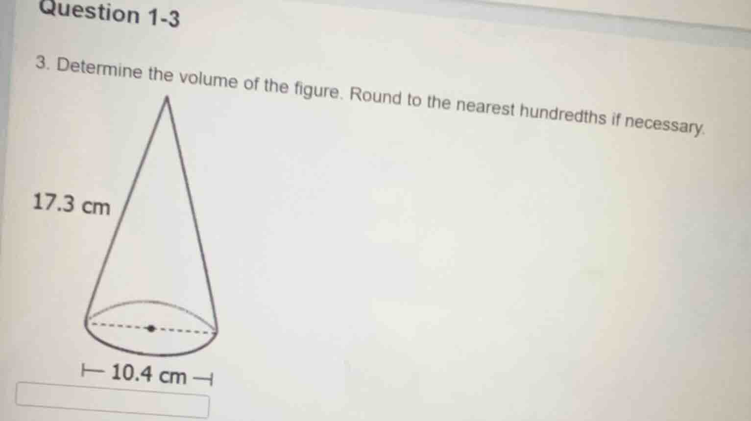question 1-3\n3. determine the volume of the figure. round to the nearest hundredths if necessary.\n17.3 cm\n10.4 cm