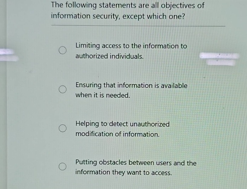 the following statements are all objectives of information security, except which one?\nlimiting access to the information to authorized individuals.\nensuring that information is available when it is needed.\nhelping to detect unauthorized modification of information.\nputting obstacles between users and the information they want to access.