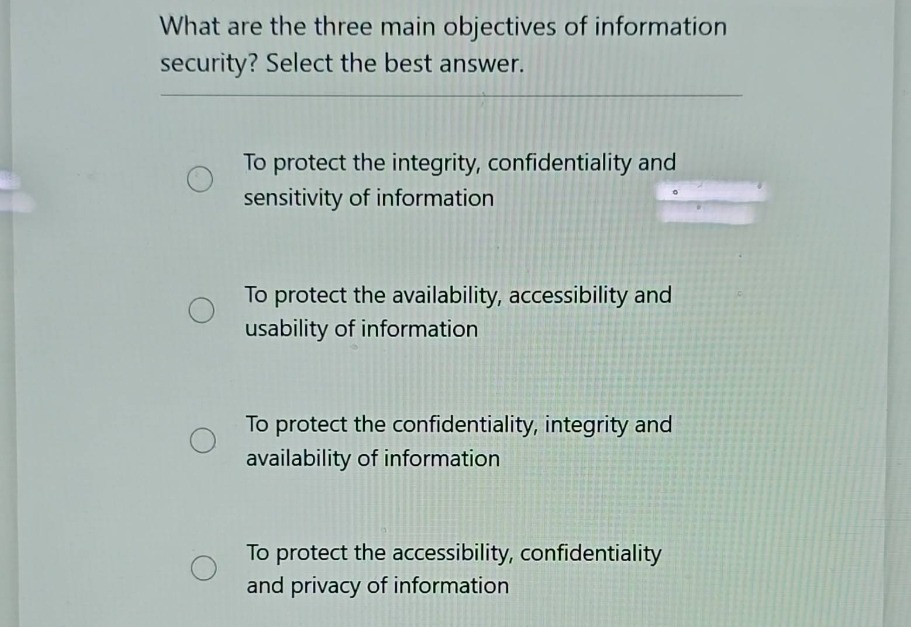 what are the three main objectives of information security? select the best answer.\nto protect the integrity, confidentiality and sensitivity of information\nto protect the availability, accessibility and usability of information\nto protect the confidentiality, integrity and availability of information\nto protect the accessibility, confidentiality and privacy of information