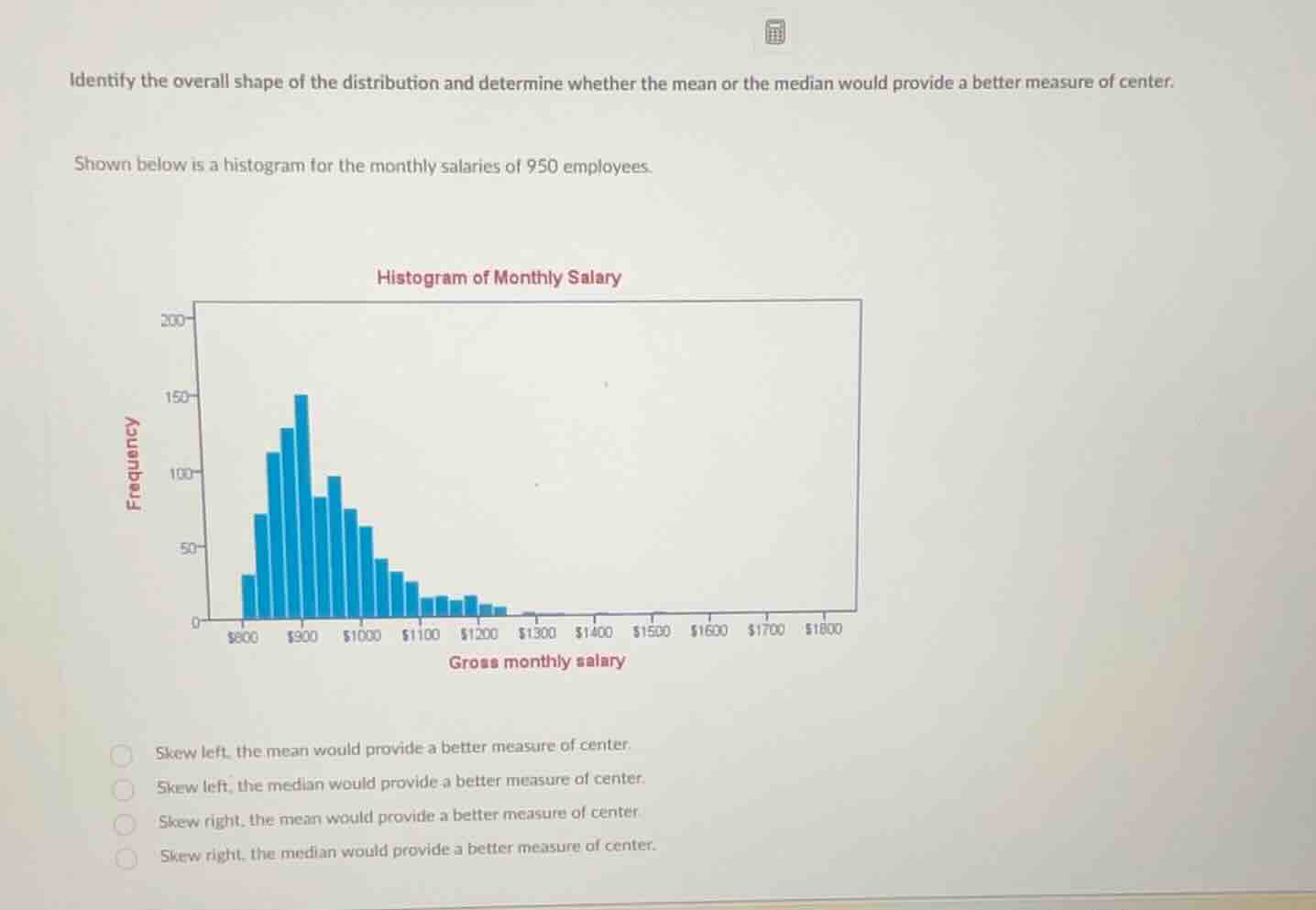 identify the overall shape of the distribution and determine whether the mean or the median would provide a better measure of center.\n\nshown below is a histogram for the monthly salaries of 950 employees.\n\nhistogram of monthly salary\n\nskew left, the mean would provide a better measure of center.\nskew left, the median would provide a better measure of center.\nskew right, the mean would provide a better measure of center\nskew right, the median would provide a better measure of center.