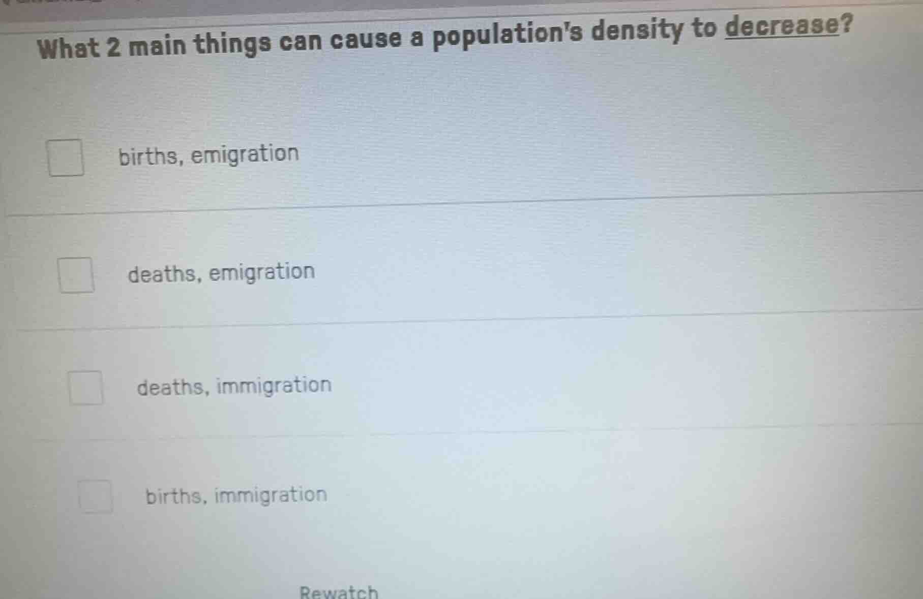 what 2 main things can cause a populations density to decrease?\nbirths, emigration\ndeaths, emigration\ndeaths, immigration\nbirths, immigration\nrewatch