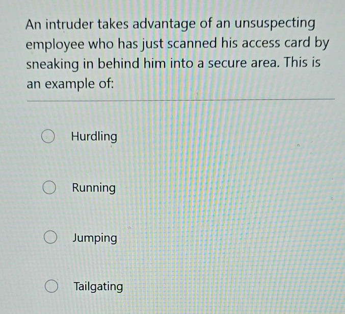 an intruder takes advantage of an unsuspecting employee who has just scanned his access card by sneaking in behind him into a secure area. this is an example of:\nhurdling\nrunning\njumping\ntailgating