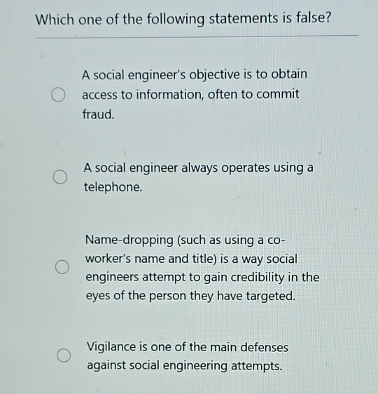 which one of the following statements is false?\na social engineers objective is to obtain access to information, often to commit fraud.\na social engineer always operates using a telephone.\nname-dropping (such as using a co-workers name and title) is a way social engineers attempt to gain credibility in the eyes of the person they have targeted.\nvigilance is one of the main defenses against social engineering attempts.