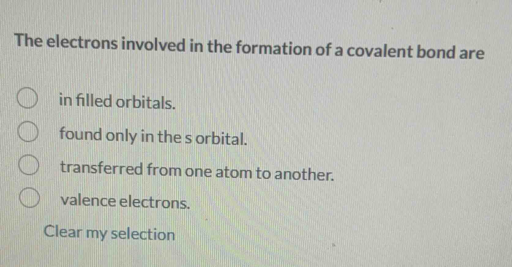 the electrons involved in the formation of a covalent bond are\nin filled orbitals.\nfound only in the s orbital.\ntransferred from one atom to another.\nvalence electrons.\nclear my selection