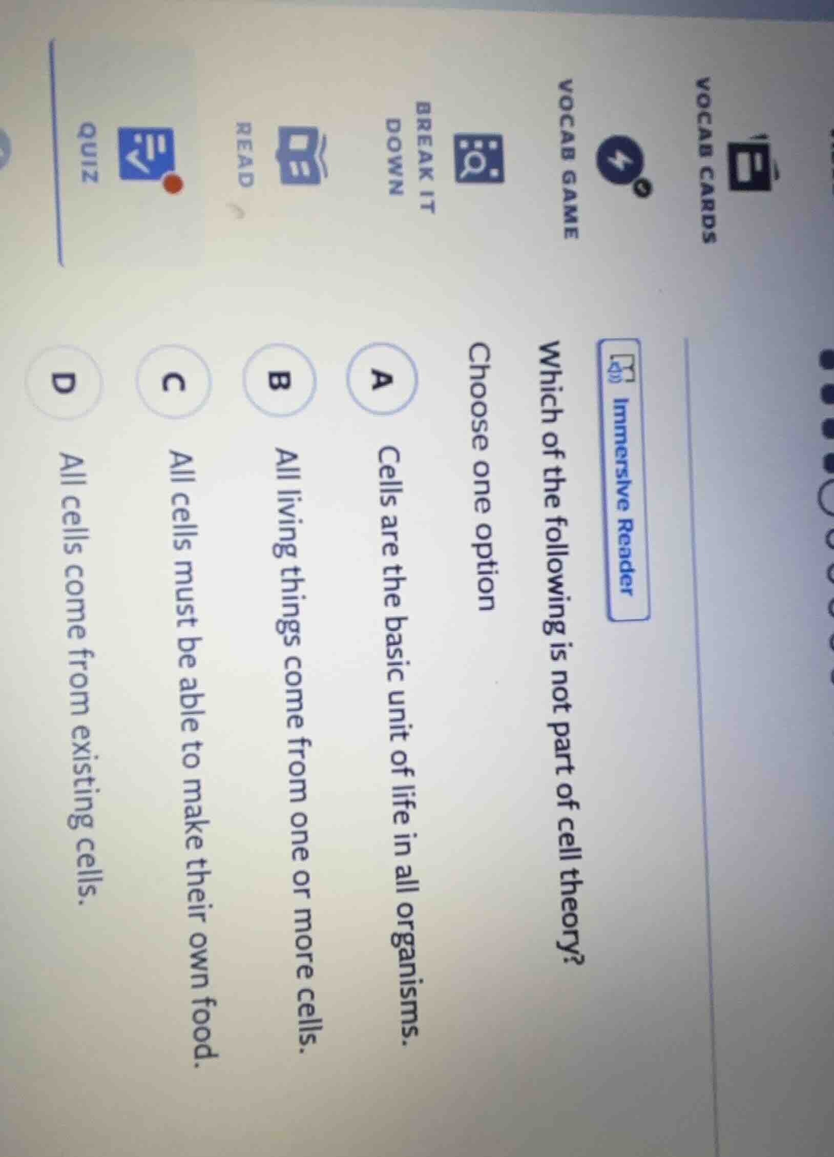 vocab cards\nvocab game\nbreak it down\nread\nquiz\nimmersive reader\nwhich of the following is not part of cell theory?\nchoose one option\na cells are the basic unit of life in all organisms.\nb all living things come from one or more cells.\nc all cells must be able to make their own food.\nd all cells come from existing cells.