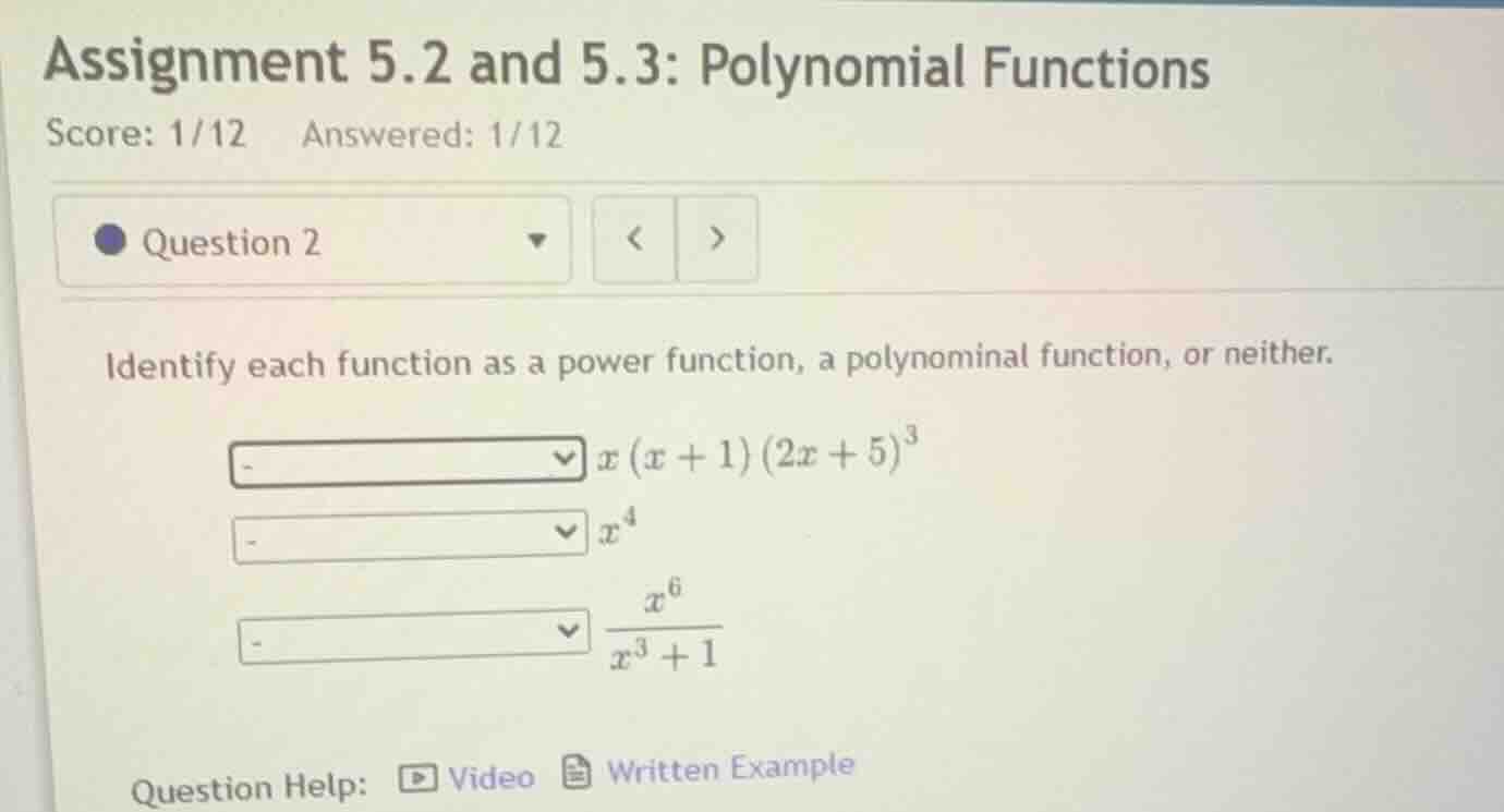 assignment 5.2 and 5.3: polynomial functions\nscore: 1/12 answered: 1/12\nquestion 2\nidentify each function as a power function, a polynomial function, or neither.\n$x (x + 1) (2x + 5)^3$\n$x^4$\n$\frac{x^6}{x^3 + 1}$\nquestion help: video written example